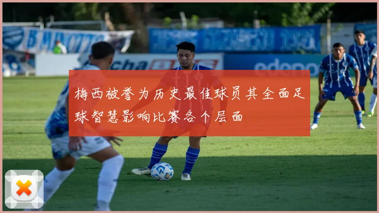 梅西被誉为历史最佳球员其全面足球智慧影响比赛各个层面