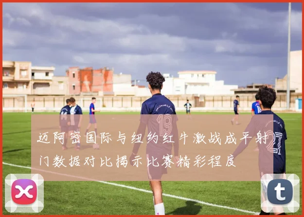 迈阿密国际与纽约红牛激战成平射门数据对比揭示比赛精彩程度
