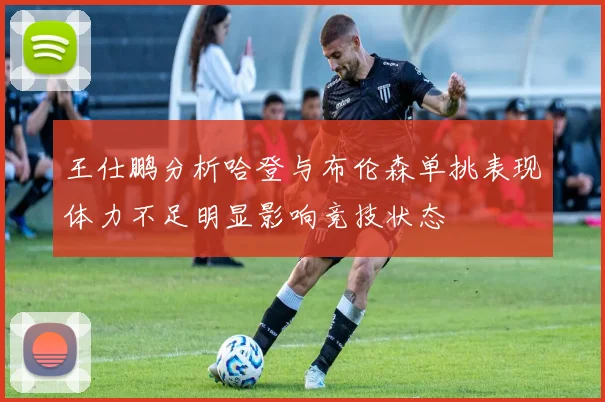 王仕鹏分析哈登与布伦森单挑表现体力不足明显影响竞技状态