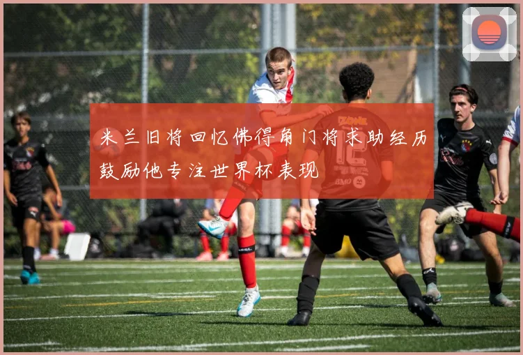 米兰旧将回忆佛得角门将求助经历鼓励他专注世界杯表现