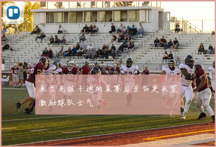 米兰老板卡迪纳莱赛后亲临更衣室激励球队士气