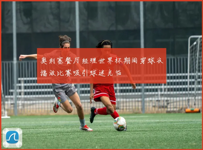 奥利塞餐厅经理世界杯期间穿球衣播放比赛吸引球迷光临