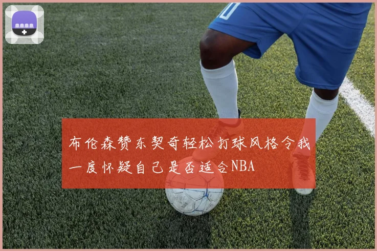 布伦森赞东契奇轻松打球风格令我一度怀疑自己是否适合NBA