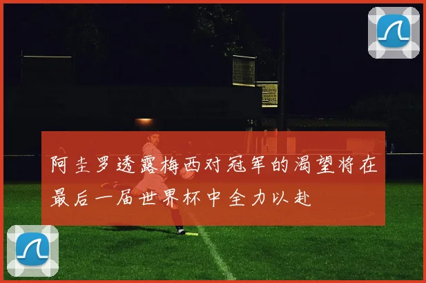 阿圭罗透露梅西对冠军的渴望将在最后一届世界杯中全力以赴