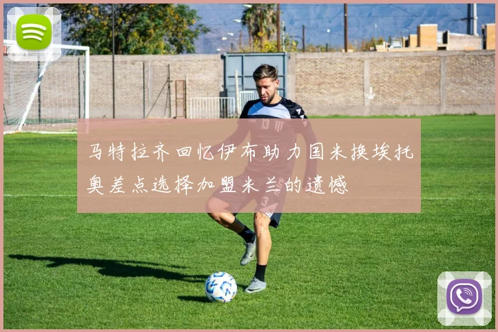 马特拉齐回忆伊布助力国米换埃托奥差点选择加盟米兰的遗憾
