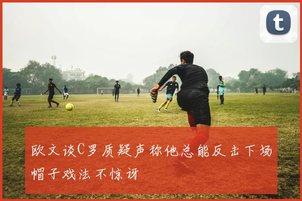 欧文谈C罗质疑声称他总能反击下场帽子戏法不惊讶