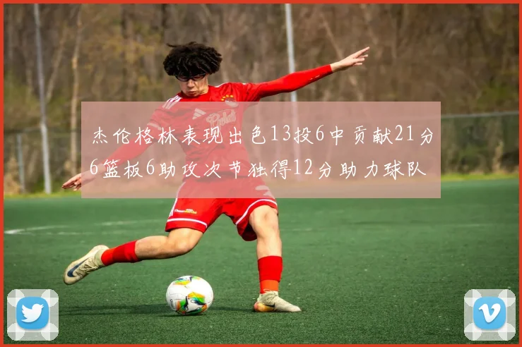 杰伦格林表现出色13投6中贡献21分6篮板6助攻次节独得12分助力球队