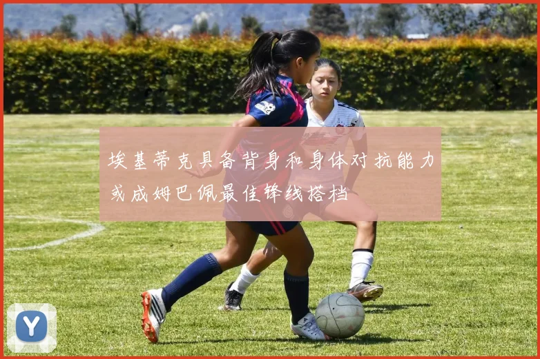 埃基蒂克具备背身和身体对抗能力或成姆巴佩最佳锋线搭档
