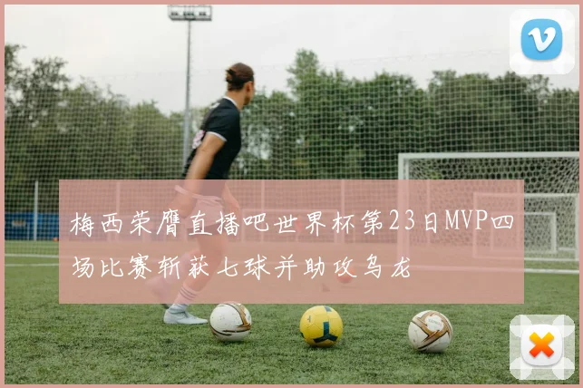 梅西荣膺直播吧世界杯第23日MVP四场比赛斩获七球并助攻乌龙