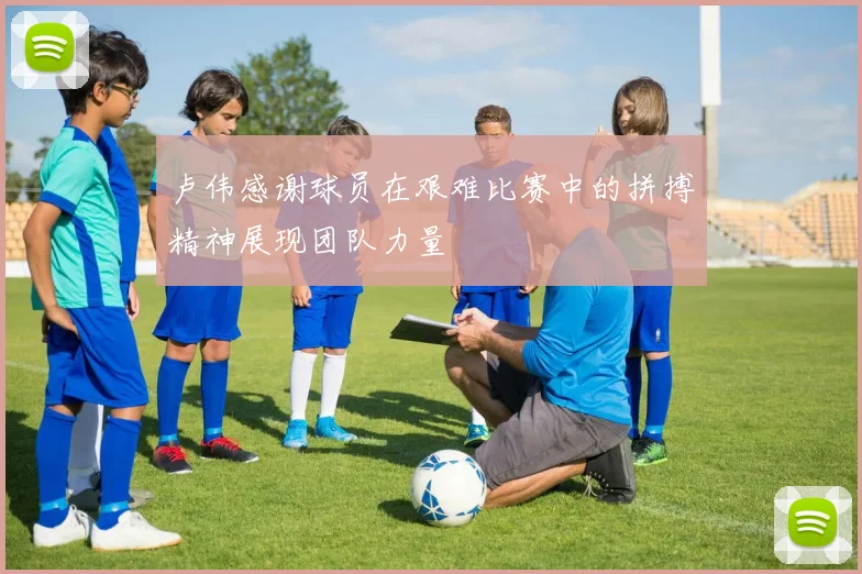 卢伟感谢球员在艰难比赛中的拼搏精神展现团队力量
