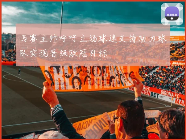 马赛主帅呼吁主场球迷支持助力球队实现晋级欧冠目标