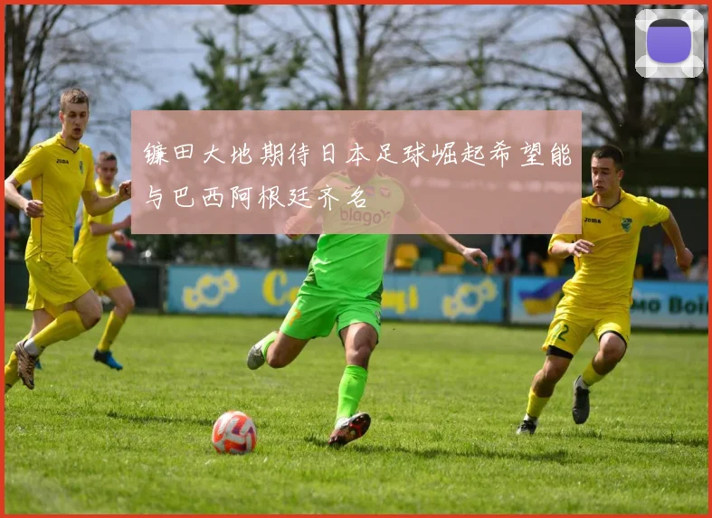 镰田大地期待日本足球崛起希望能与巴西阿根廷齐名