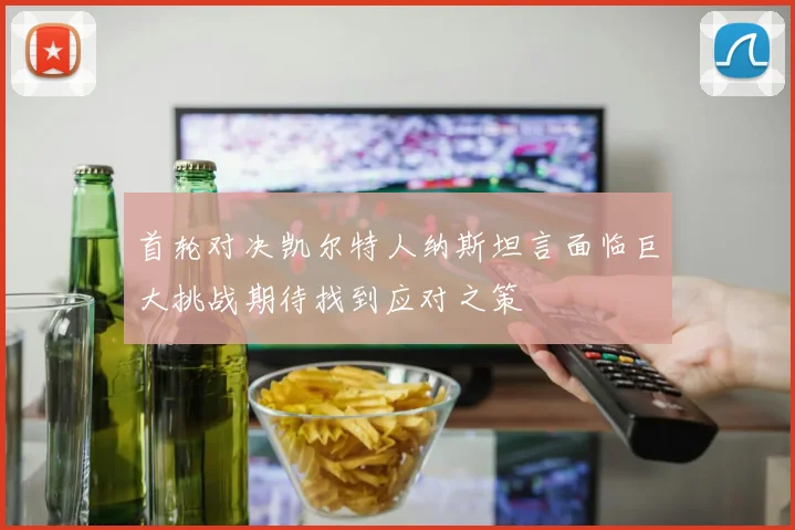 首轮对决凯尔特人纳斯坦言面临巨大挑战期待找到应对之策