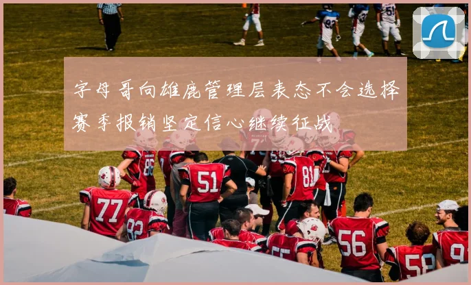 字母哥向雄鹿管理层表态不会选择赛季报销坚定信心继续征战