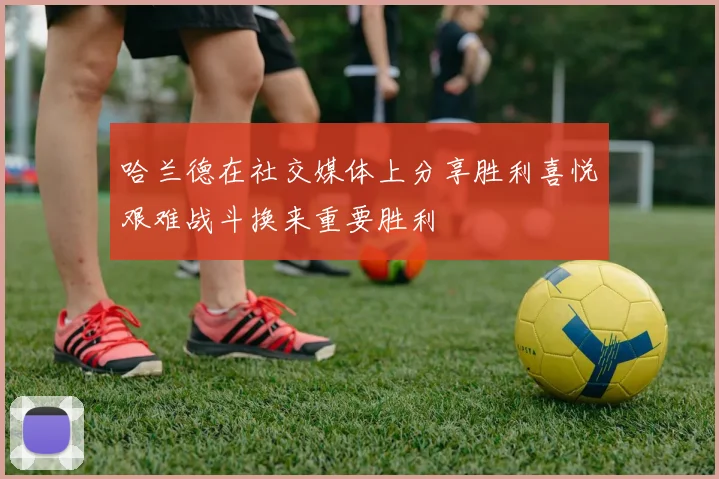 哈兰德在社交媒体上分享胜利喜悦艰难战斗换来重要胜利