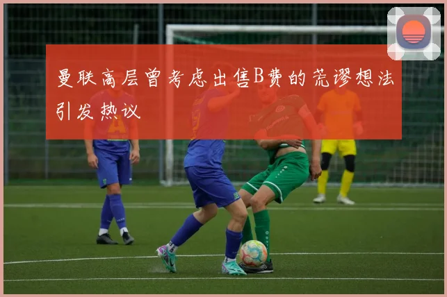 曼联高层曾考虑出售B费的荒谬想法引发热议