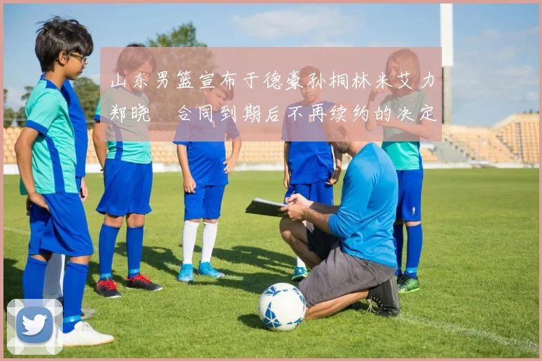 山东男篮宣布于德豪孙桐林米艾力郑晓垚合同到期后不再续约的决定