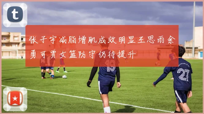 张子宇减脂增肌成效明显王思雨余勇可贾女篮防守仍待提升