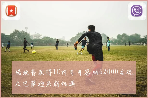诺坎普获得1C许可可容纳62000名观众巴萨迎来新机遇
