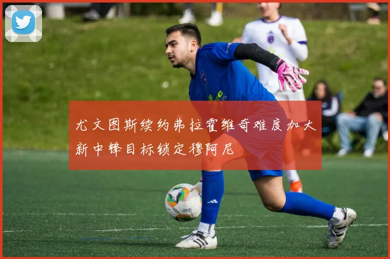 尤文图斯续约弗拉霍维奇难度加大新中锋目标锁定穆阿尼