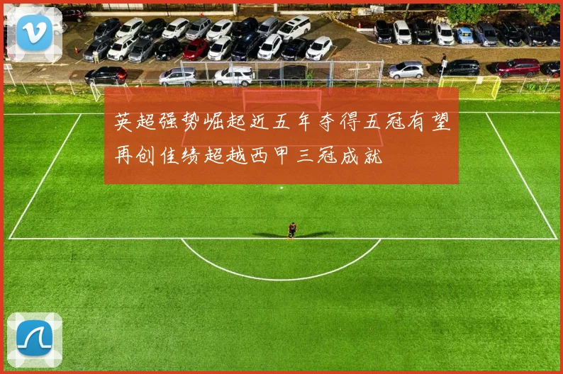 英超强势崛起近五年夺得五冠有望再创佳绩超越西甲三冠成就