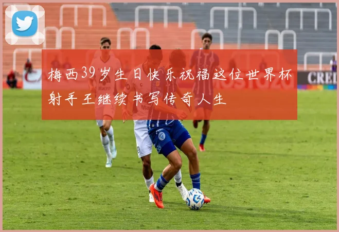 梅西39岁生日快乐祝福这位世界杯射手王继续书写传奇人生
