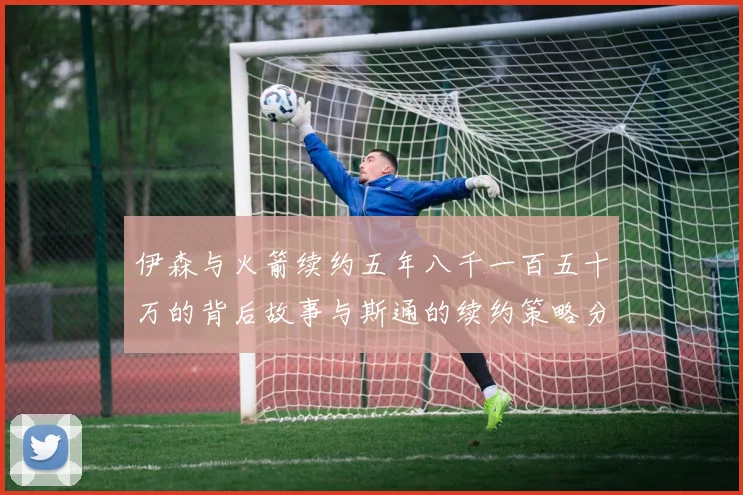 伊森与火箭续约五年八千一百五十万的背后故事与斯通的续约策略分析