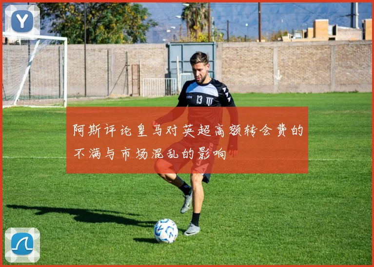 阿斯评论皇马对英超高额转会费的不满与市场混乱的影响