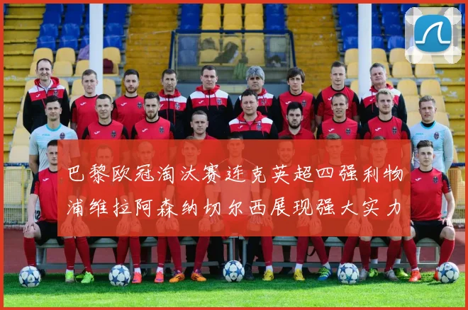 巴黎欧冠淘汰赛连克英超四强利物浦维拉阿森纳切尔西展现强大实力